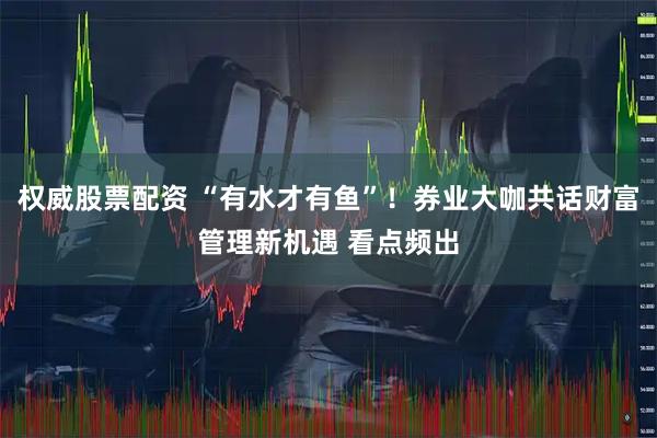 权威股票配资 “有水才有鱼”！券业大咖共话财富管理新机遇 看点频出