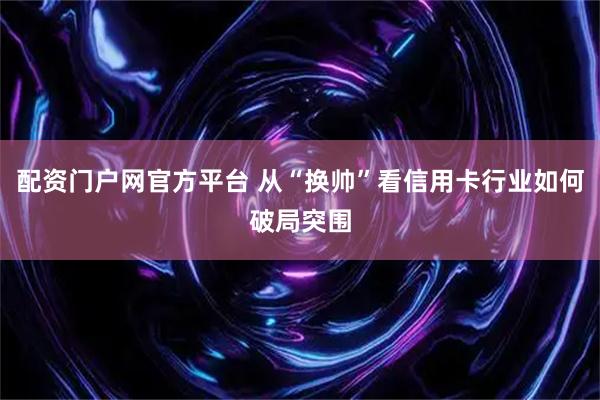 配资门户网官方平台 从“换帅”看信用卡行业如何破局突围
