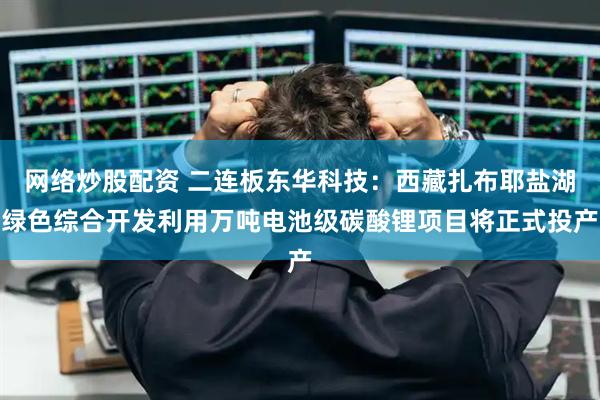 网络炒股配资 二连板东华科技：西藏扎布耶盐湖绿色综合开发利用万吨电池级碳酸锂项目将正式投产