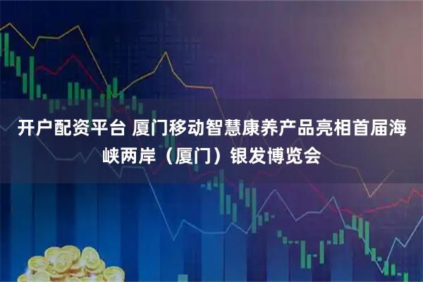 开户配资平台 厦门移动智慧康养产品亮相首届海峡两岸(厦门)银发博览会