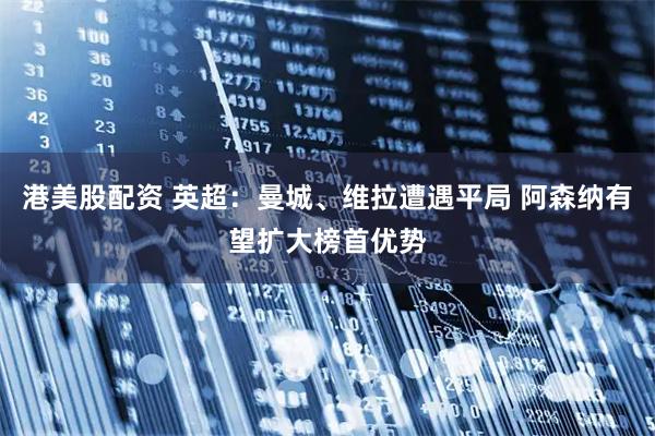 港美股配资 英超：曼城、维拉遭遇平局 阿森纳有望扩大榜首优势