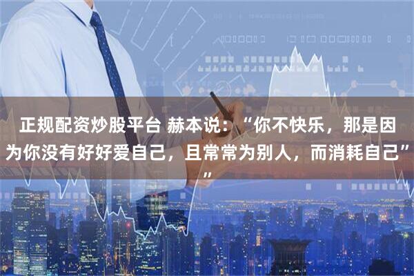 正规配资炒股平台 赫本说：“你不快乐，那是因为你没有好好爱自己，且常常为别人，而消耗自己”