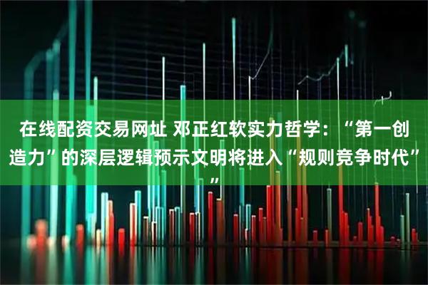 在线配资交易网址 邓正红软实力哲学：“第一创造力”的深层逻辑预示文明将进入“规则竞争时代”
