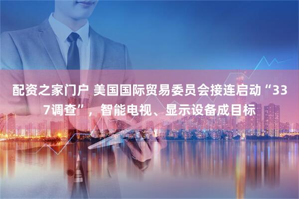 配资之家门户 美国国际贸易委员会接连启动“337调查”，智能电视、显示设备成目标