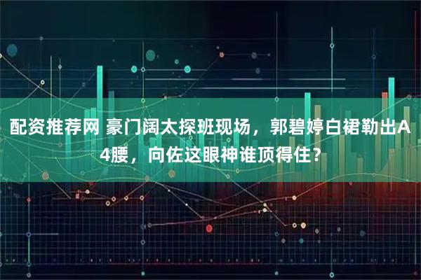 配资推荐网 豪门阔太探班现场，郭碧婷白裙勒出A4腰，向佐这眼神谁顶得住？