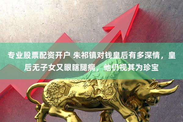 专业股票配资开户 朱祁镇对钱皇后有多深情，皇后无子女又眼瞎腿瘸，他仍视其为珍宝