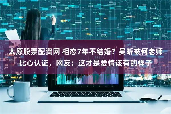 太原股票配资网 相恋7年不结婚？吴昕被何老师比心认证，网友：这才是爱情该有的样子