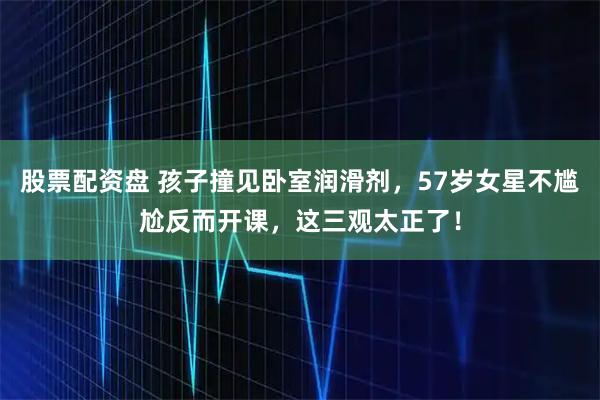 股票配资盘 孩子撞见卧室润滑剂，57岁女星不尴尬反而开课，这三观太正了！