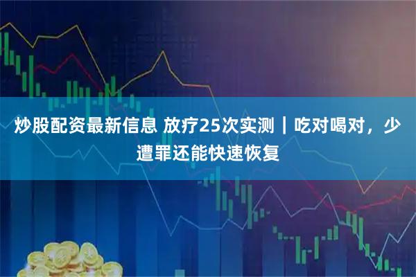 炒股配资最新信息 放疗25次实测｜吃对喝对，少遭罪还能快速恢复