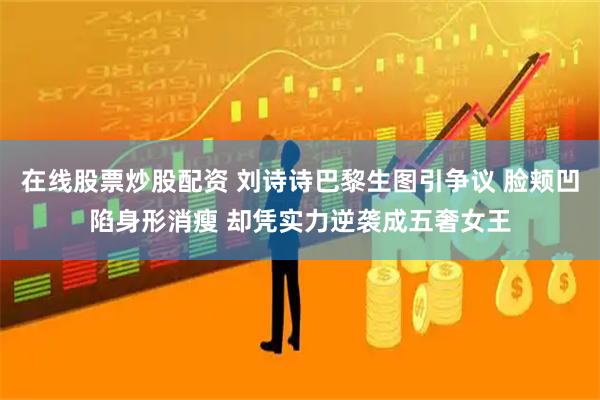 在线股票炒股配资 刘诗诗巴黎生图引争议 脸颊凹陷身形消瘦 却凭实力逆袭成五奢女王