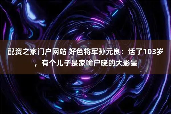 配资之家门户网站 好色将军孙元良：活了103岁，有个儿子是家喻户晓的大影星