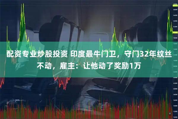 配资专业炒股投资 印度最牛门卫，守门32年纹丝不动，雇主：让他动了奖励1万