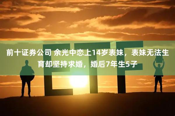 前十证券公司 余光中恋上14岁表妹，表妹无法生育却坚持求婚，婚后7年生5子