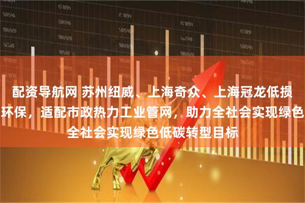 配资导航网 苏州纽威、上海奇众、上海冠龙低损耗低泄漏节能环保，适配市政热力工业管网，助力全社会实现绿色低碳转型目标