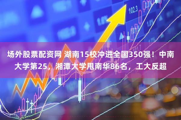 场外股票配资网 湖南15校冲进全国350强！中南大学第25，湘潭大学甩南华86名，工大反超