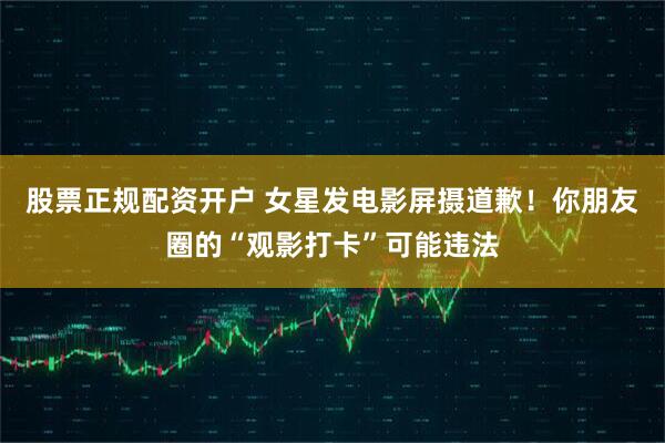股票正规配资开户 女星发电影屏摄道歉！你朋友圈的“观影打卡”可能违法