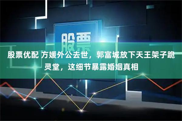股票优配 方媛外公去世，郭富城放下天王架子跪灵堂，这细节暴露婚姻真相