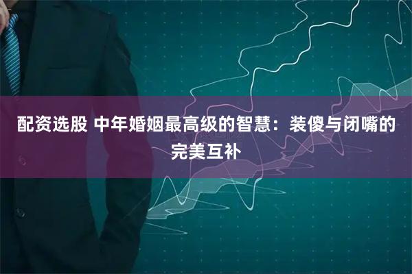 配资选股 中年婚姻最高级的智慧：装傻与闭嘴的完美互补
