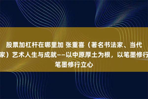 股票加杠杆在哪里加 张重喜（著名书法家、当代艺术家）艺术人生与成就——以中原厚土为根，以笔墨修行立心