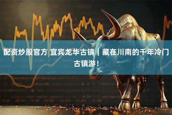 配资炒股官方 宜宾龙华古镇｜藏在川南的千年冷门古镇游！