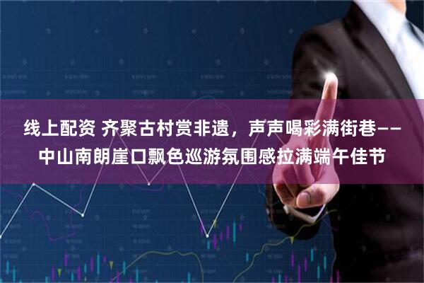 线上配资 齐聚古村赏非遗,声声喝彩满街巷——中山南朗崖口飘色巡游氛围感拉满端午佳节