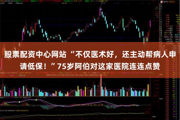 股票配资中心网站 “不仅医术好，还主动帮病人申请低保！”75岁阿伯对这家医院连连点赞