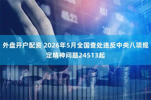 外盘开户配资 2026年5月全国查处违反中央八项规定精神问题24513起