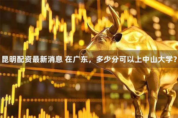 昆明配资最新消息 在广东，多少分可以上中山大学？