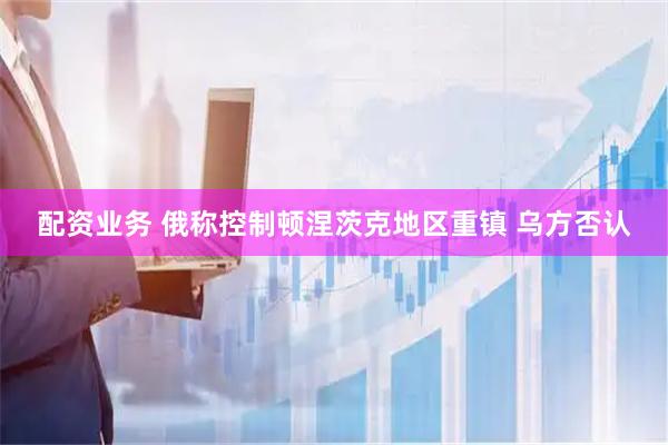配资业务 俄称控制顿涅茨克地区重镇 乌方否认