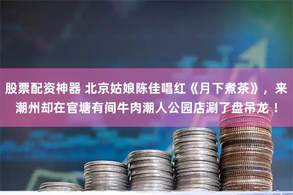 股票配资神器 北京姑娘陈佳唱红《月下煮茶》，来潮州却在官塘有间牛肉潮人公园店涮了盘吊龙 ！