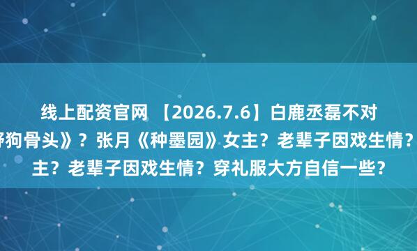 线上配资官网 【2026.7.6】白鹿丞磊不对付？《灿若繁星》《野狗骨头》？张月《种墨园》女主？老辈子因戏生情？穿礼服大方自信一些？