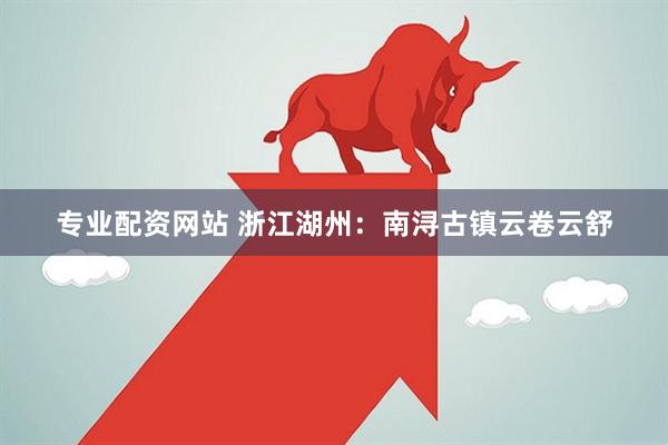 专业配资网站 浙江湖州：南浔古镇云卷云舒