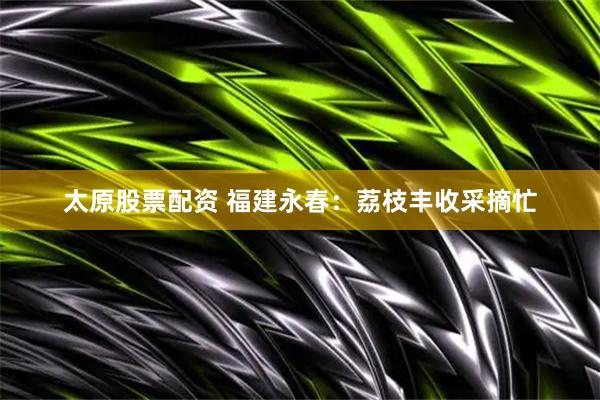 太原股票配资 福建永春：荔枝丰收采摘忙