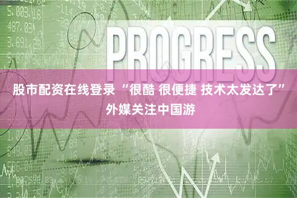股市配资在线登录 “很酷 很便捷 技术太发达了” 外媒关注中国游