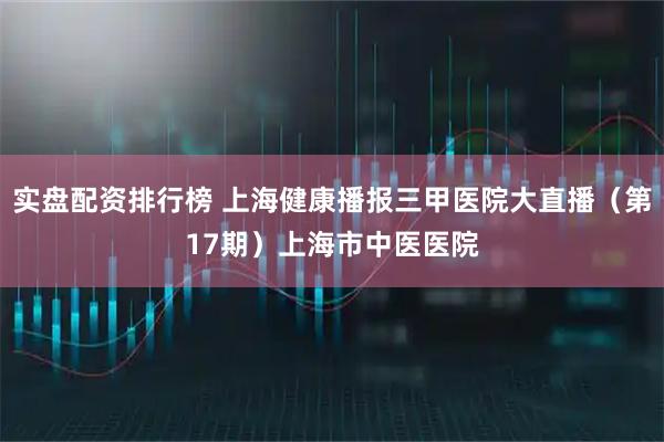 实盘配资排行榜 上海健康播报三甲医院大直播（第17期）上海市中医医院