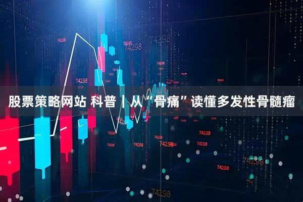 股票策略网站 科普｜从“骨痛”读懂多发性骨髓瘤