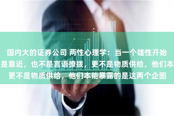 国内大的证券公司 两性心理学:当一个雄性开始狩猎你时,第一信号不是靠近,也不是言语撩拨,更不是物质供给,他们本能暴露的是这两个企图