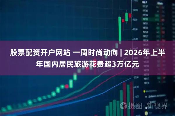 股票配资开户网站 一周时尚动向 | 2026年上半年国内居民旅游花费超3万亿元