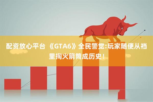 配资放心平台 《GTA6》全民警觉:玩家随便从裆里掏火箭筒成历史！