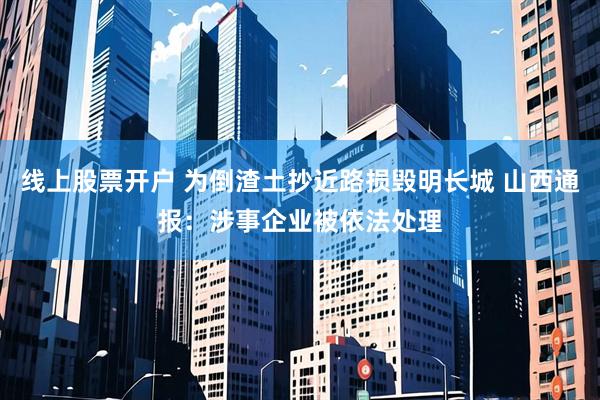 线上股票开户 为倒渣土抄近路损毁明长城 山西通报：涉事企业被依法处理