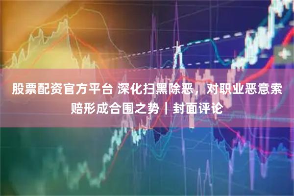 股票配资官方平台 深化扫黑除恶，对职业恶意索赔形成合围之势｜封面评论